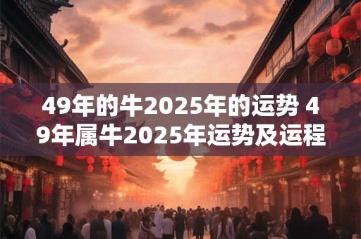 49年的牛2025年的运势 49年属牛2025年运势及运程每月运程