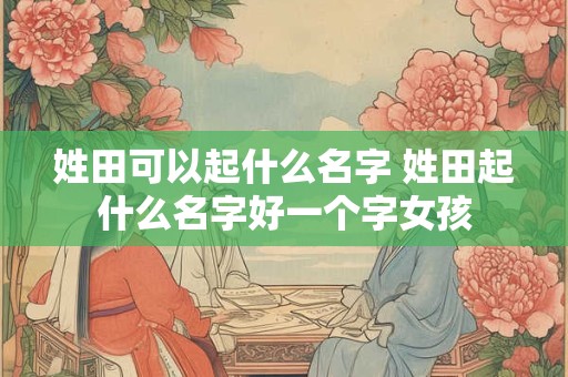 姓田可以起什么名字 姓田起什么名字好一个字女孩