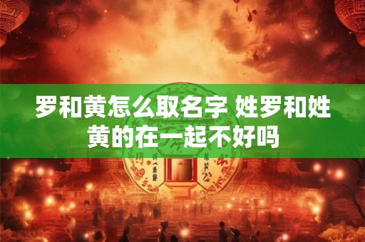 罗和黄怎么取名字 姓罗和姓黄的在一起不好吗