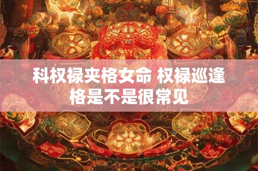 详细阅读:科权禄夹格女命 权禄巡逢格是不是很常见 科权禄夹格女命 权禄巡逢格是不是很常见