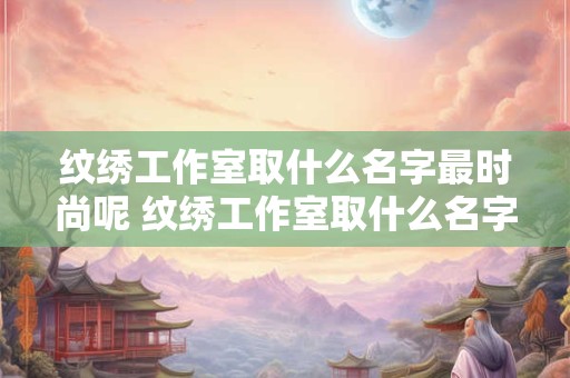 纹绣工作室取什么名字最时尚呢 纹绣工作室取什么名字最时尚呢男生