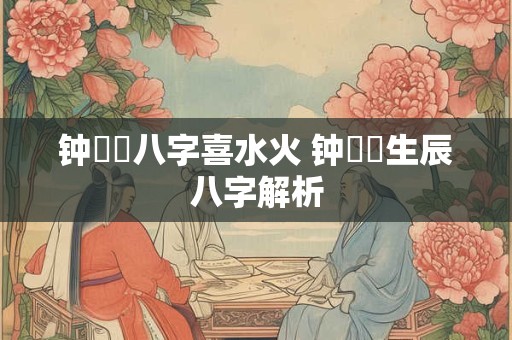 钟睒睒八字喜水火 钟睒睒生辰八字解析