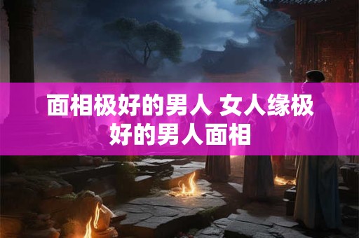 面相极好的男人 女人缘极好的男人面相