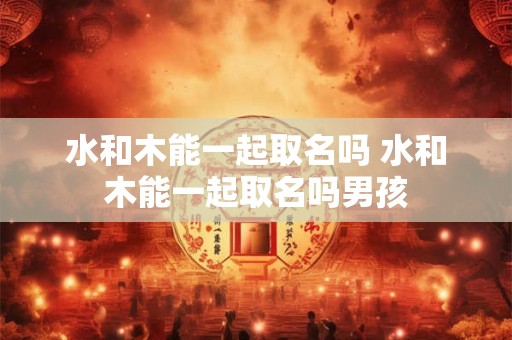 水和木能一起取名吗 水和木能一起取名吗男孩