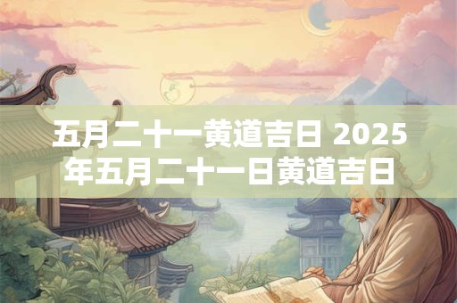 五月二十一黄道吉日 2025年五月二十一日黄道吉日