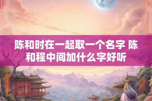 陈和时在一起取一个名字 陈和程中间加什么字好听