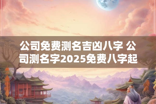 公司免费测名吉凶八字 公司测名字2025免费八字起名周易