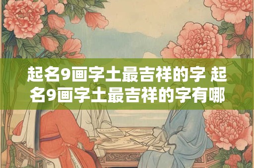 起名9画字土最吉祥的字 起名9画字土最吉祥的字有哪些