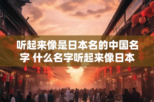 听起来像是日本名的中国名字 什么名字听起来像日本名字 实际是中国人取的