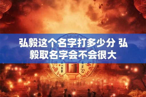 弘毅这个名字打多少分 弘毅取名字会不会很大