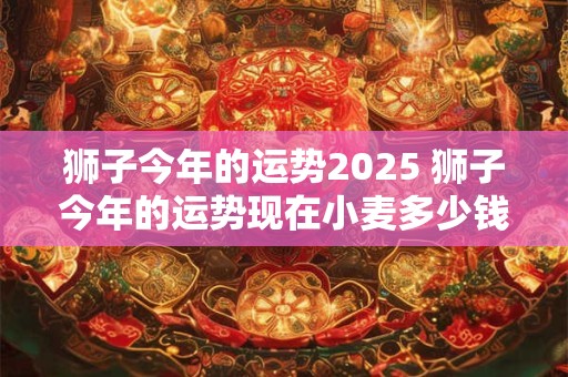 狮子今年的运势2025 狮子今年的运势现在小麦多少钱一斤