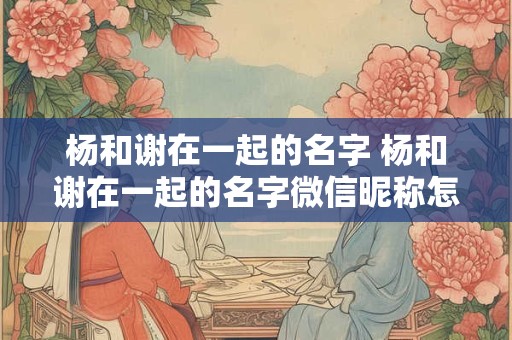 杨和谢在一起的名字 杨和谢在一起的名字微信昵称怎么取