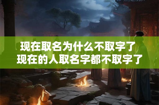 现在取名为什么不取字了 现在的人取名字都不取字了