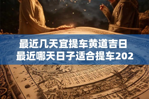 最近几天宜提车黄道吉日 最近哪天日子适合提车2025