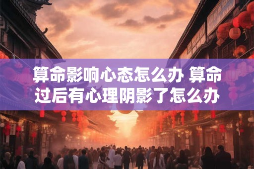 算命影响心态怎么办 算命过后有心理阴影了怎么办