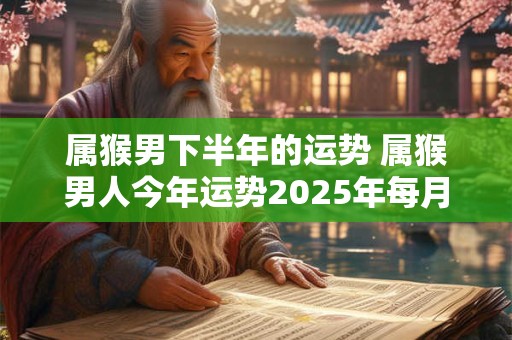 属猴男下半年的运势 属猴男人今年运势2025年每月运势