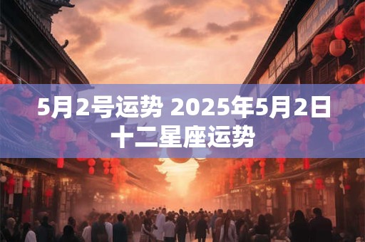 5月2号运势 2025年5月2日十二星座运势