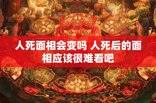 人死面相会变吗 人死后的面相应该很难看吧