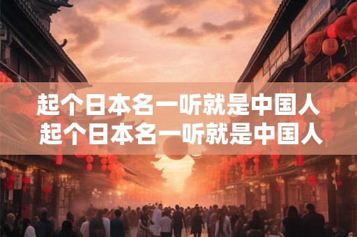 起个日本名一听就是中国人 起个日本名一听就是中国人的名字