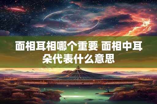 面相耳相哪个重要 面相中耳朵代表什么意思