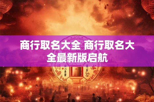 详细阅读:商行取名大全 商行取名大全最新版启航 商行取名大全 商行取名大全最新版启航