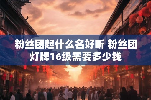 粉丝团起什么名好听 粉丝团灯牌16级需要多少钱