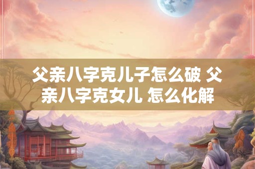 父亲八字克儿子怎么破 父亲八字克女儿 怎么化解