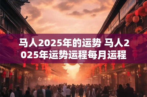 马人2025年的运势 马人2025年运势运程每月运程