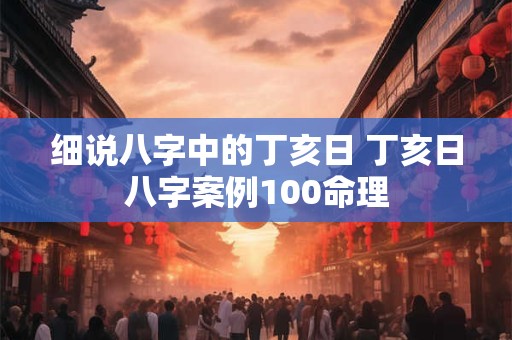 细说八字中的丁亥日 丁亥日八字案例100命理