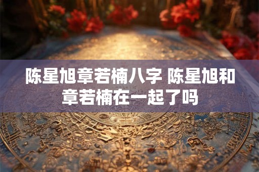 陈星旭章若楠八字 陈星旭和章若楠在一起了吗