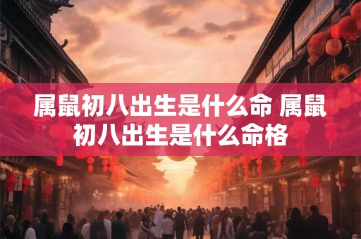 属鼠初八出生是什么命 属鼠初八出生是什么命格