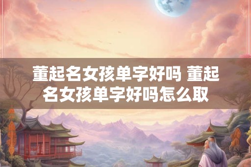 董起名女孩单字好吗 董起名女孩单字好吗怎么取