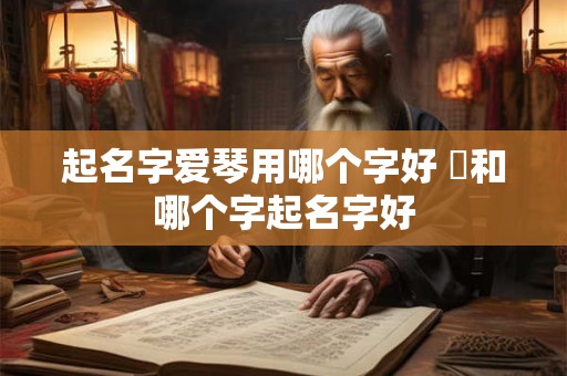 起名字爱琴用哪个字好 渃和哪个字起名字好