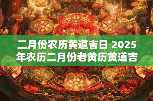 二月份农历黄道吉日 2025年农历二月份老黄历黄道吉日查询