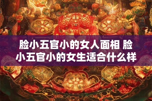 脸小五官小的女人面相 脸小五官小的女生适合什么样的发型