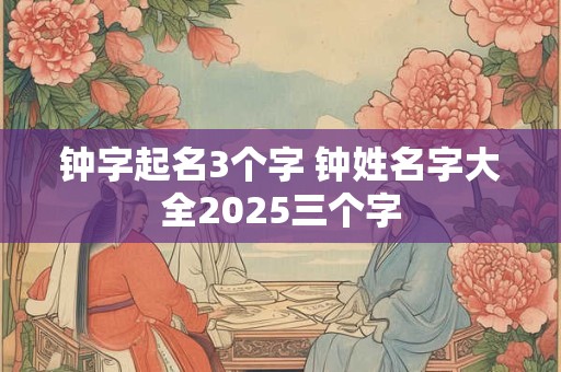 钟字起名3个字 钟姓名字大全2025三个字