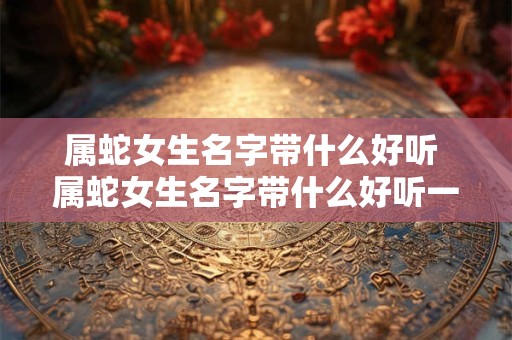属蛇女生名字带什么好听 属蛇女生名字带什么好听一点