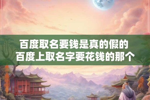 百度取名要钱是真的假的 百度上取名字要花钱的那个是真的还是假的