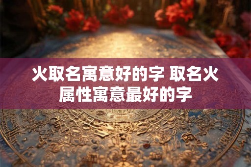 火取名寓意好的字 取名火属性寓意最好的字
