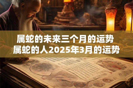 属蛇的未来三个月的运势 属蛇的人2025年3月的运势及运程