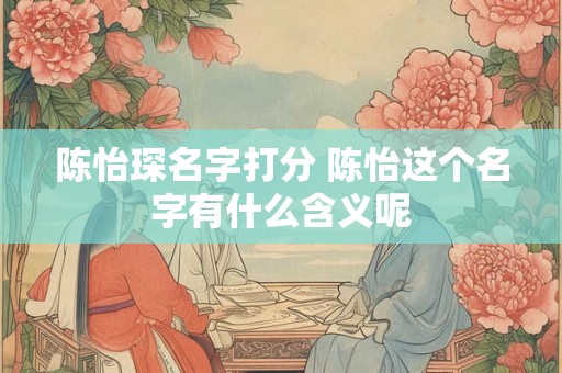 陈怡琛名字打分 陈怡这个名字有什么含义呢