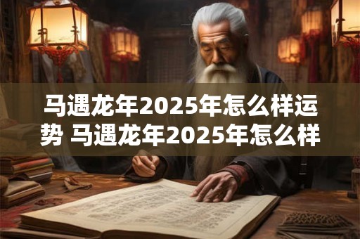 马遇龙年2025年怎么样运势 马遇龙年2025年怎么样运势和财运