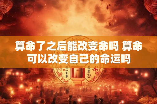 算命了之后能改变命吗 算命可以改变自己的命运吗