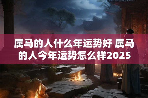 属马的人什么年运势好 属马的人今年运势怎么样2025