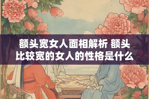 额头宽女人面相解析 额头比较宽的女人的性格是什么样