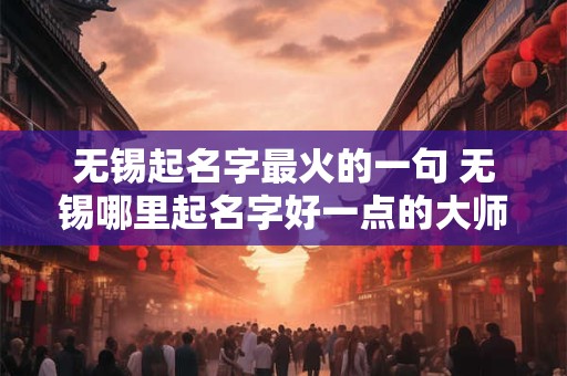 无锡起名字最火的一句 无锡哪里起名字好一点的大师