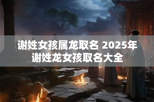 谢姓女孩属龙取名 2025年谢姓龙女孩取名大全