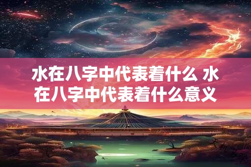 水在八字中代表着什么 水在八字中代表着什么意义