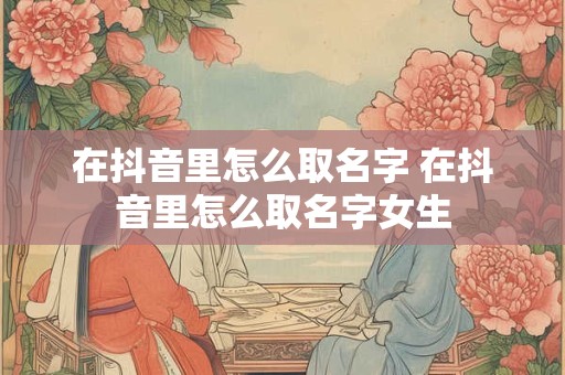 在抖音里怎么取名字 在抖音里怎么取名字女生