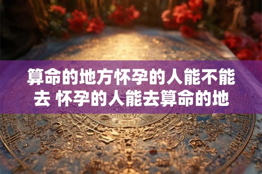 算命的地方怀孕的人能不能去 怀孕的人能去算命的地方吗